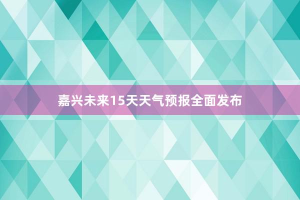 嘉兴未来15天天气预报全面发布